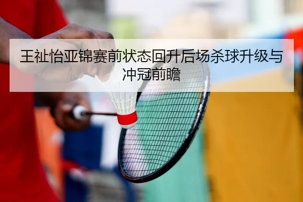 王祉怡亚锦赛前状态回升后场杀球升级与冲冠前瞻