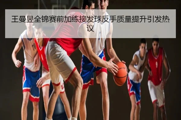 王曼昱全锦赛前加练接发球反手质量提升引发热议