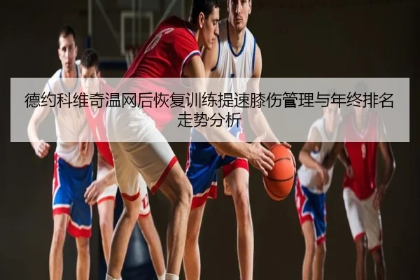 德约科维奇温网后恢复训练提速膝伤管理与年终排名走势分析