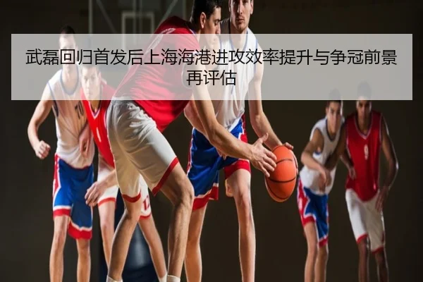 武磊回归首发后上海海港进攻效率提升与争冠前景再评估