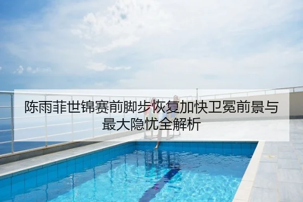 陈雨菲世锦赛前脚步恢复加快卫冕前景与最大隐忧全解析