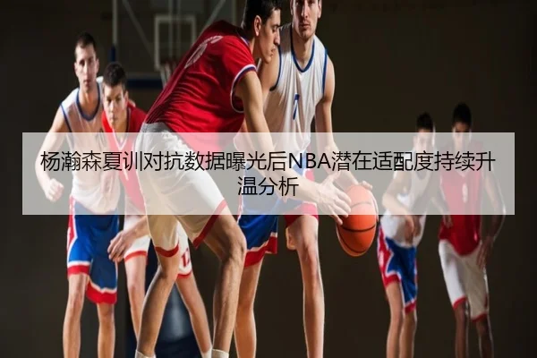 杨瀚森夏训对抗数据曝光后NBA潜在适配度持续升温分析