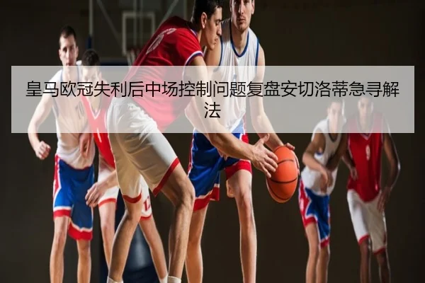 皇马欧冠失利后中场控制问题复盘安切洛蒂急寻解法