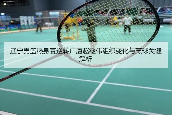 辽宁男篮热身赛逆转广厦赵继伟组织变化与赢球关键解析