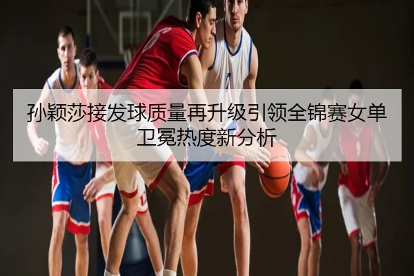 孙颖莎接发球质量再升级引领全锦赛女单卫冕热度新分析